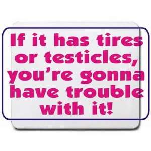  If it has tires or testicles, youre gonna have trouble 
